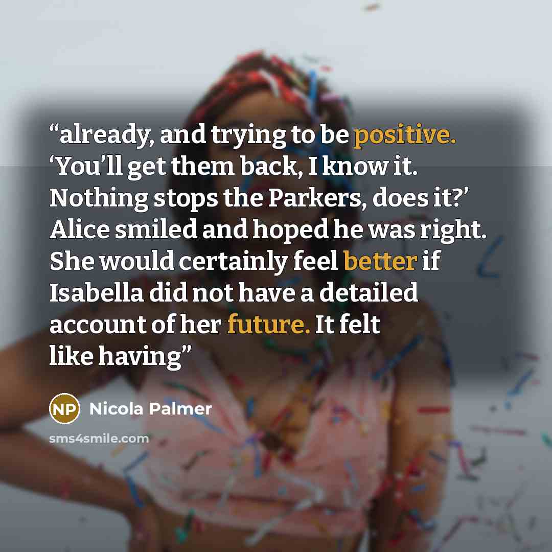 “already, and trying to be positive. ‘You’ll get them back, I know it. Nothing stops the Parkers, does it?’ Alice smiled and hoped he was right. She would certainly feel better if Isabella did not have a detailed account of her future. It felt like having” quote by Nicola Palmer
