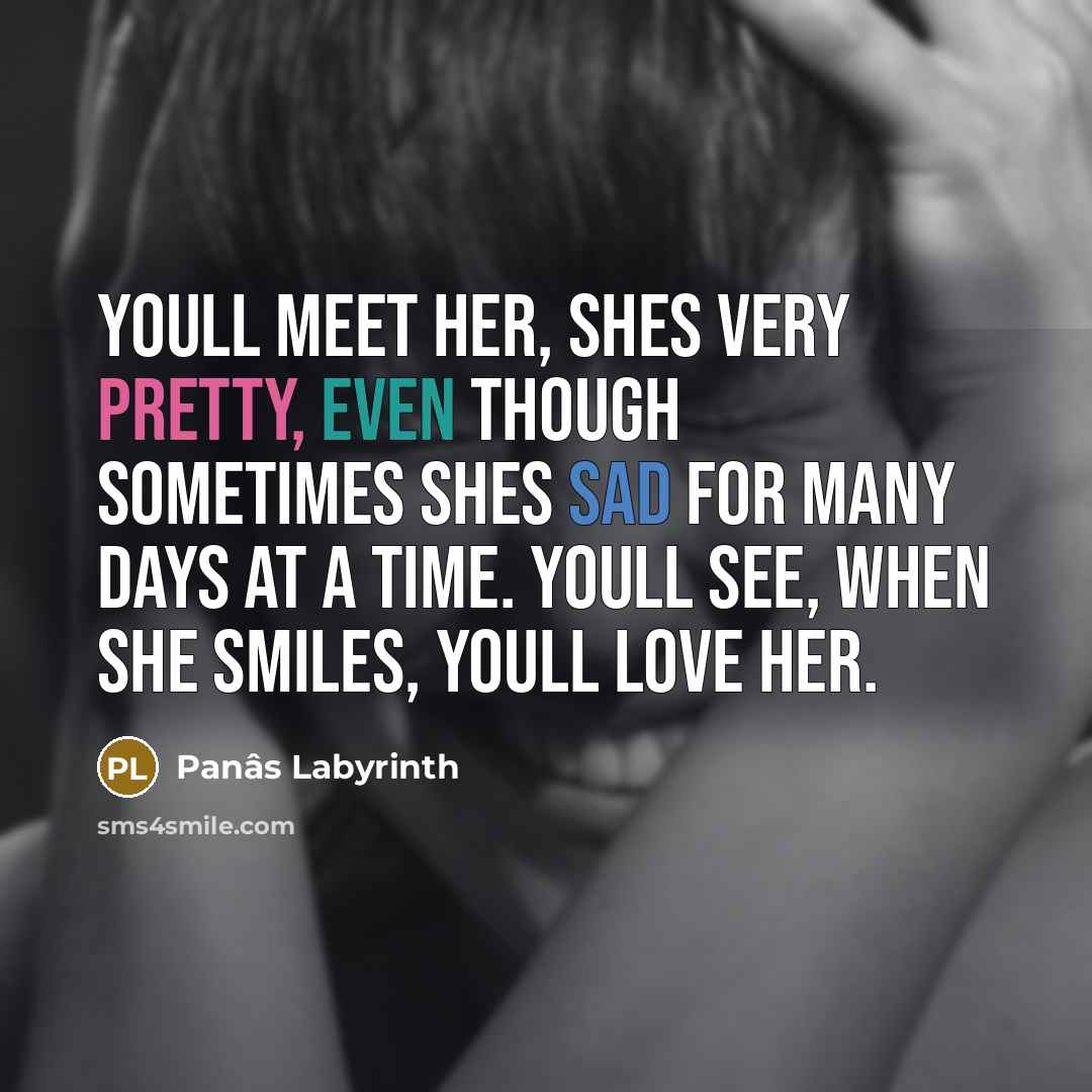“Youll meet her, shes very pretty, even though sometimes shes sad for many days at a time. Youll see, when she smiles, youll love her.” quote by Panâs Labyrinth