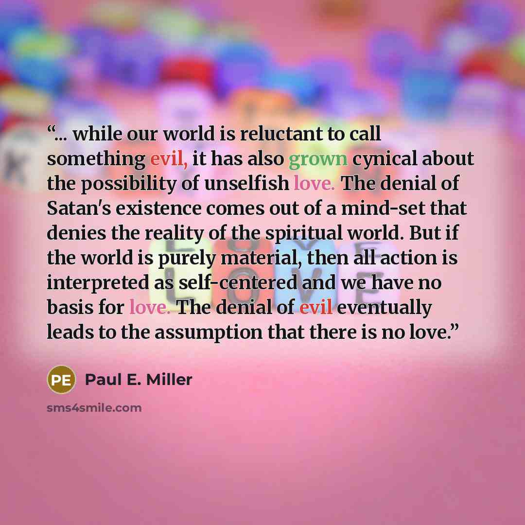“... while our world is reluctant to call something evil, it has also grown cynical about the possibility of unselfish love. The denial of Satan's existence comes out of a mind-set that denies the reality of the spiritual world. But if the world is purely material, then all action is interpreted as…” quote by Paul E. Miller