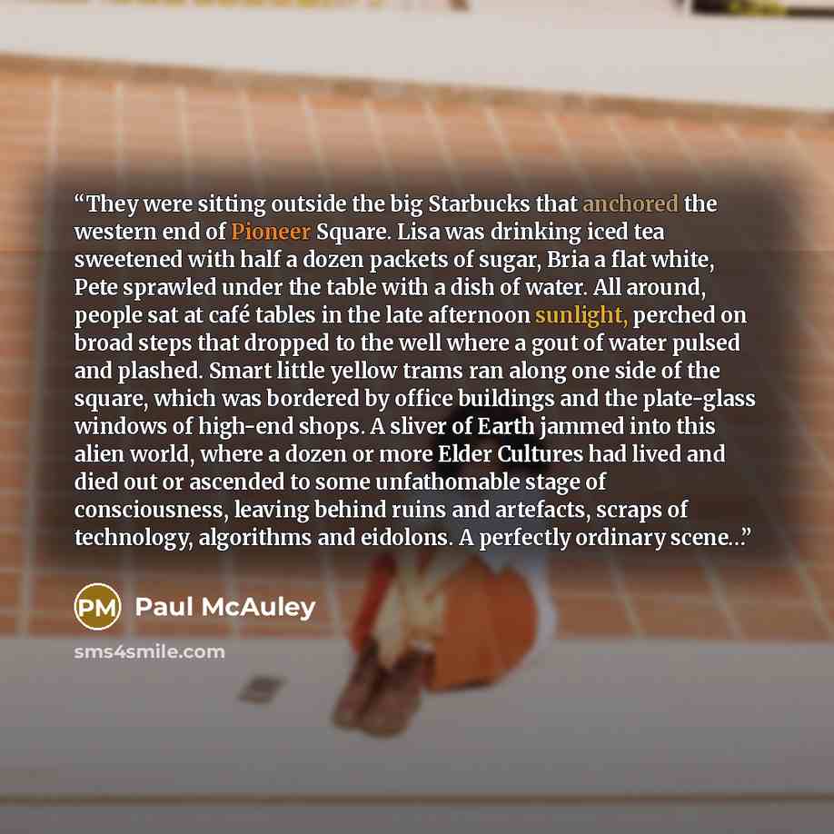 “They were sitting outside the big Starbucks that anchored the western end of Pioneer Square. Lisa was drinking iced tea sweetened with half a dozen packets of sugar, Bria a flat white, Pete sprawled under the table with a dish of water. All around, people sat at café tables in the late afternoon…” quote by Paul McAuley