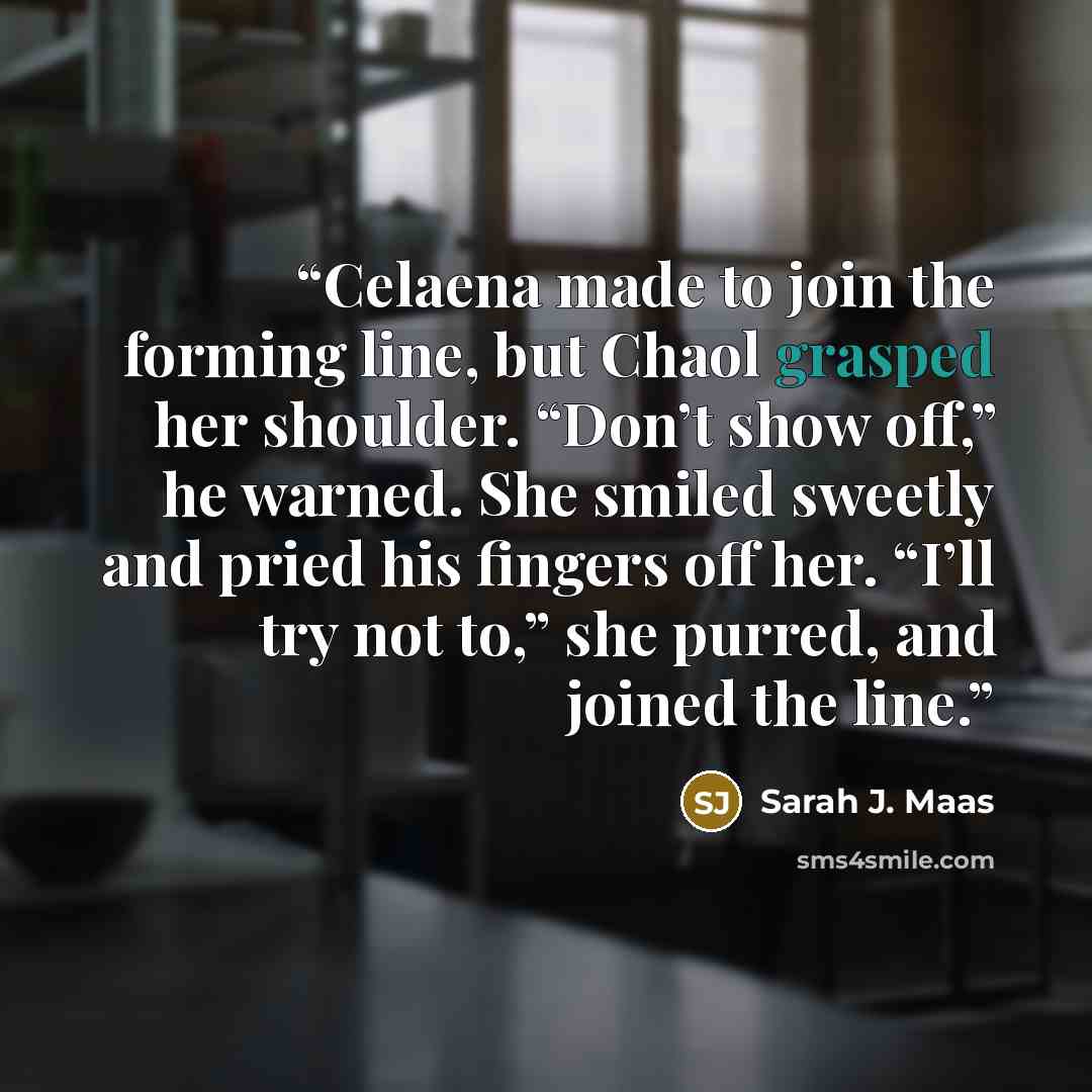 “Celaena made to join the forming line, but Chaol grasped her shoulder. “Don’t show off,” he warned. She smiled sweetly and pried his fingers off her. “I’ll try not to,” she purred, and joined the line.” quote by Sarah J. Maas