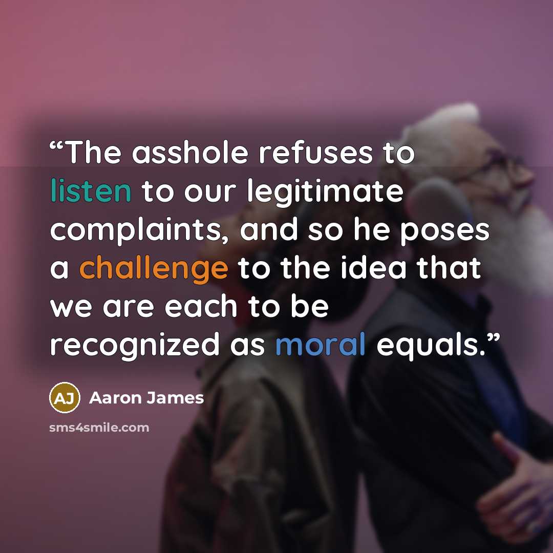 “The asshole refuses to listen to our legitimate complaints, and so he poses a challenge to the idea that we are each to be recognized as moral equals.” quote by Aaron James