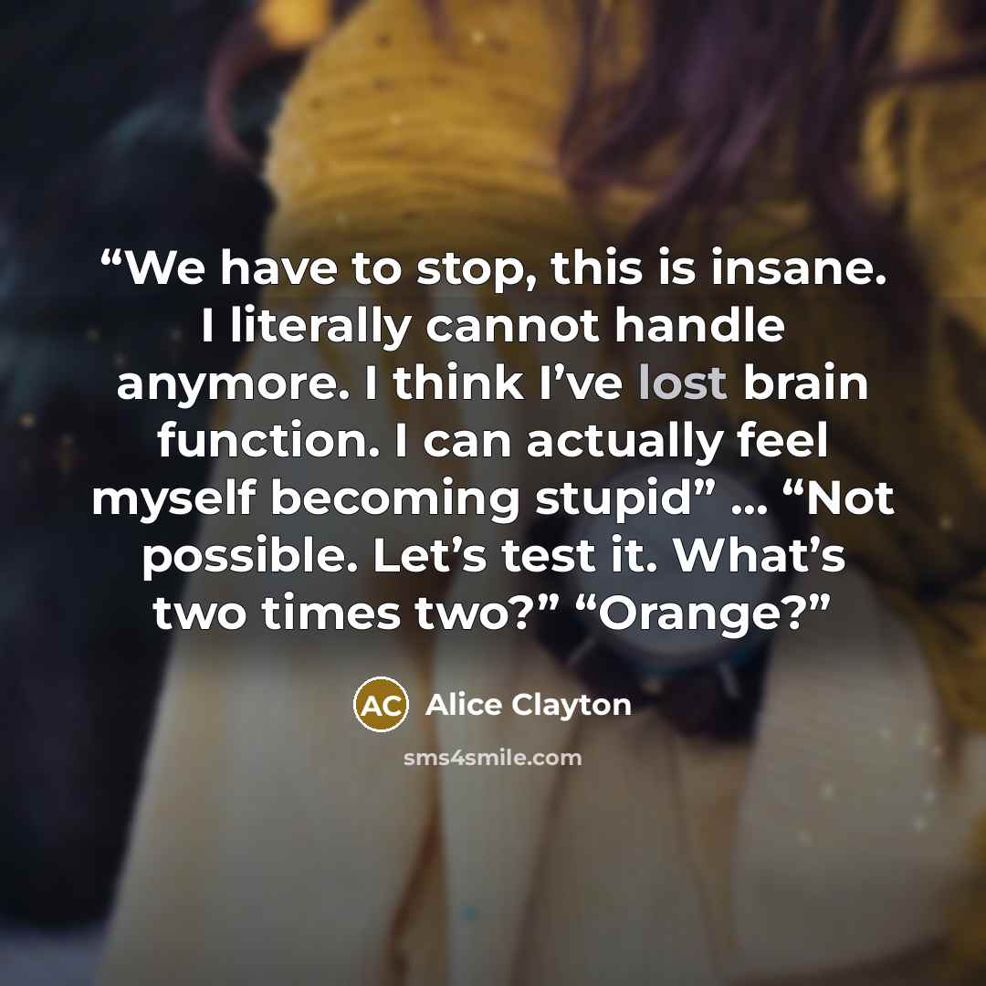 “We have to stop, this is insane. I literally cannot handle anymore. I think I’ve lost brain function. I can actually feel myself becoming stupid” … “Not possible. Let’s test it. What’s two times two?” “Orange?” quote by Alice Clayton