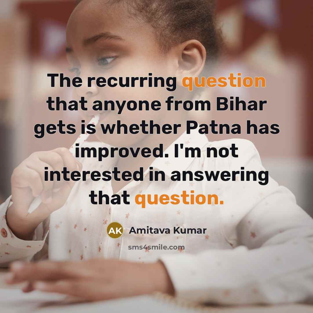 “The recurring question that anyone from Bihar gets is whether Patna has improved. I'm not interested in answering that question.” quote by Amitava Kumar