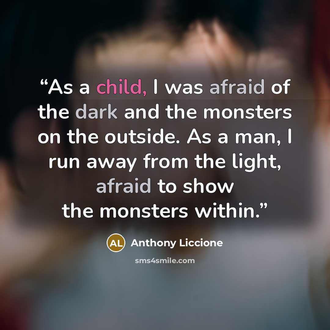 “As a child, I was afraid of the dark and the monsters on the outside. As a man, I run away from the light, afraid to show the monsters within.” quote by Anthony Liccione