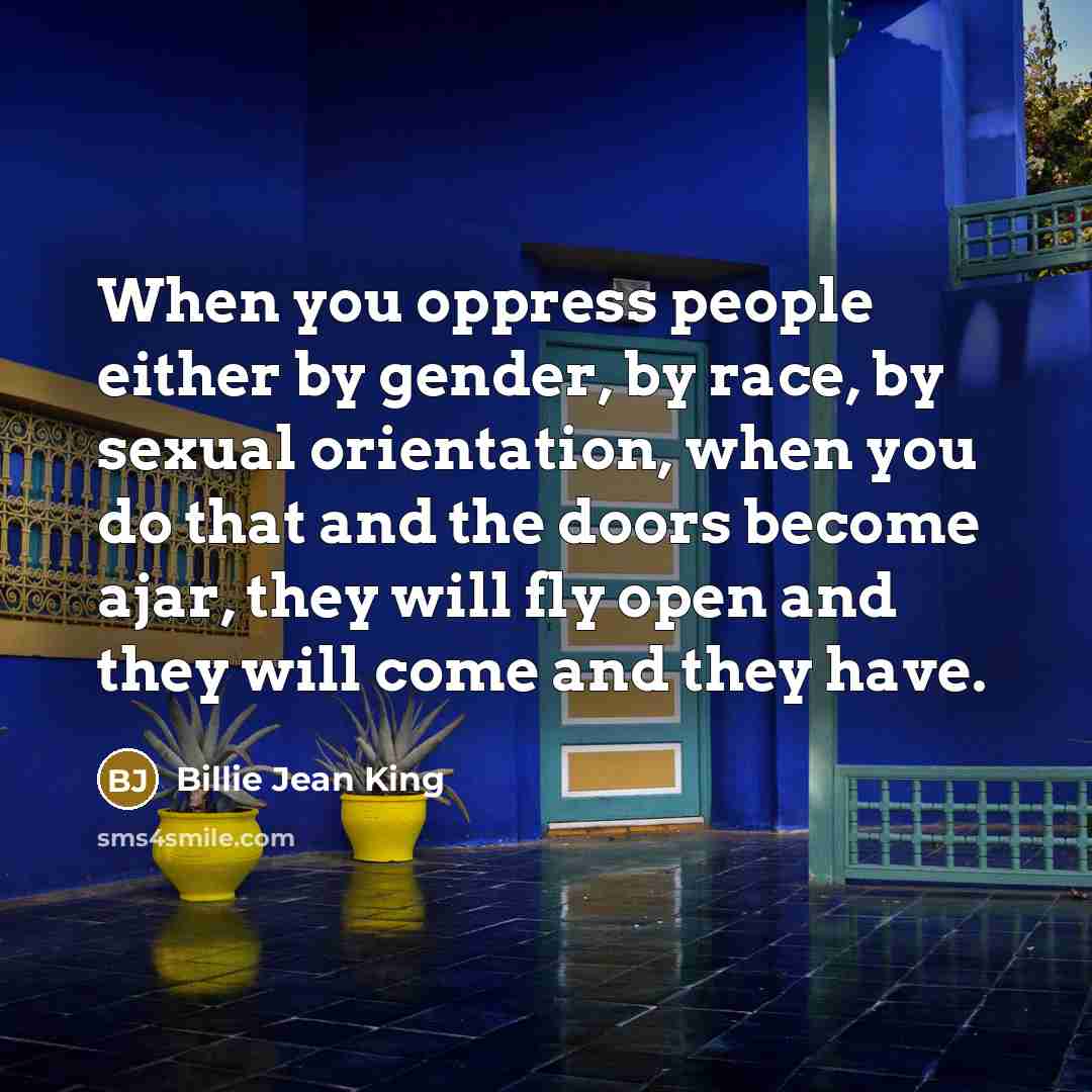 “When you oppress people either by gender, by race, by sexual orientation, when you do that and the doors become ajar, they will fly open and they will come and they have.” quote by Billie Jean King