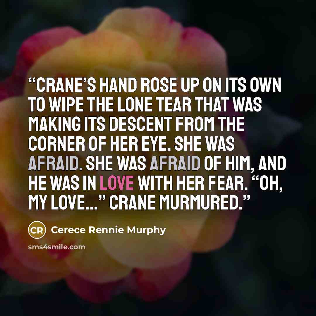 “Crane’s hand rose up on its own to wipe the lone tear that was making its descent from the corner of her eye. She was afraid. She was afraid of him, and he was in love with her fear. “Oh, my love…” Crane murmured.” quote by Cerece Rennie Murphy