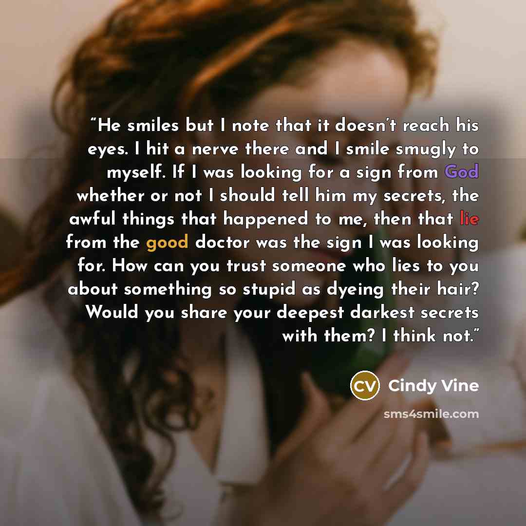 “He smiles but I note that it doesn’t reach his eyes. I hit a nerve there and I smile smugly to myself. If I was looking for a sign from God whether or not I should tell him my secrets, the awful things that happened to me, then that lie from the good doctor was the sign I was looking for. How can…” quote by Cindy Vine