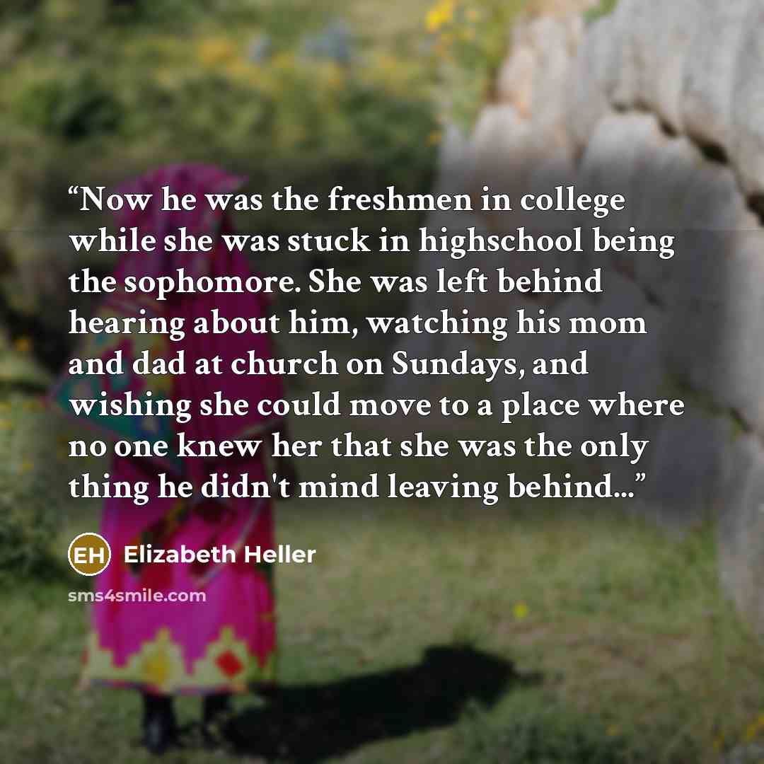 “Now he was the freshmen in college while she was stuck in highschool being the sophomore. She was left behind hearing about him, watching his mom and dad at church on Sundays, and wishing she could move to a place where no one knew her that she was the only thing he didn't mind leaving behind...” quote by Elizabeth Heller