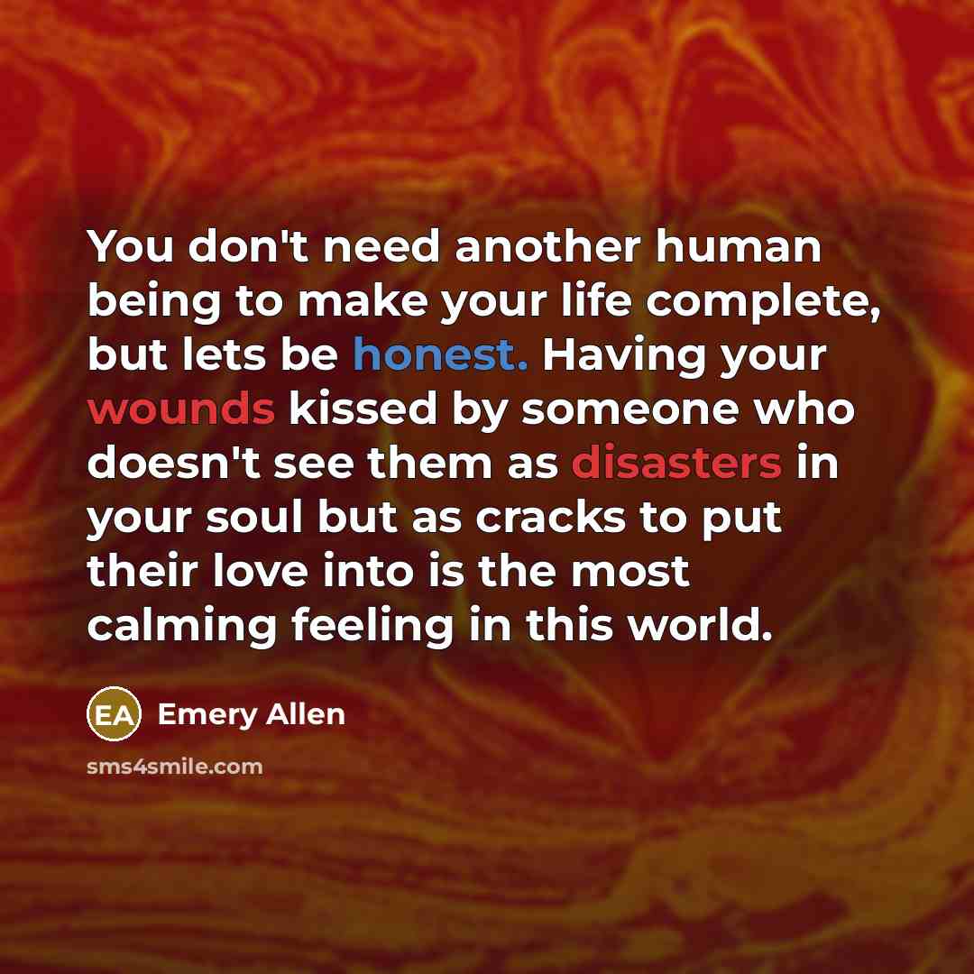 “You don't need another human being to make your life complete, but lets be honest. Having your wounds kissed by someone who doesn't see them as disasters in your soul but as cracks to put their love into is the most calming feeling in this world.” quote by Emery Allen