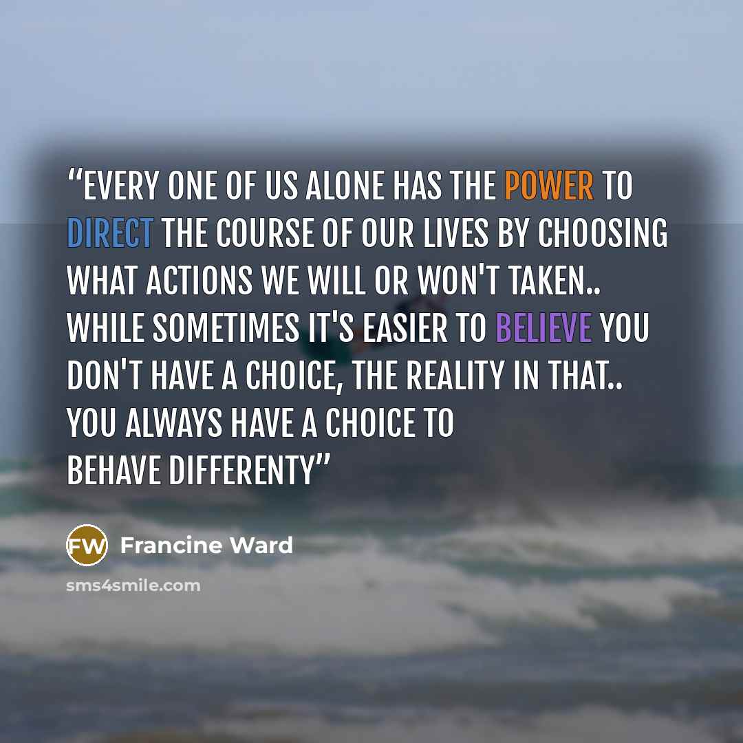 “Every one of us alone has the power to direct the course of our lives by choosing what actions we will or won't taken.. While sometimes it's easier to believe you don't have a choice, The reality in that.. YOU ALWAYS HAVE A CHOICE TO BEHAVE DIFFERENTY” quote by Francine Ward