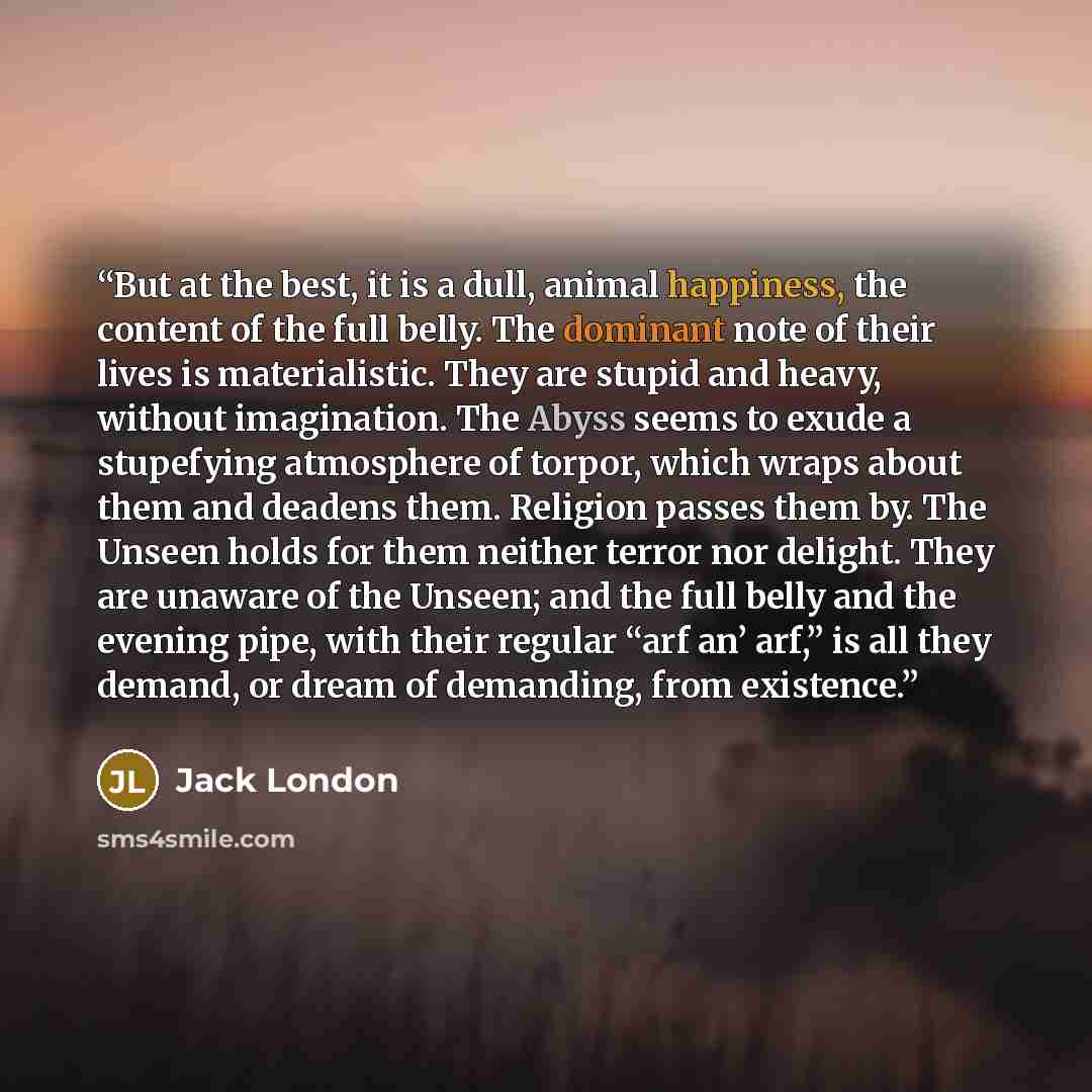 “But at the best, it is a dull, animal happiness, the content of the full belly. The dominant note of their lives is materialistic. They are stupid and heavy, without imagination. The Abyss seems to exude a stupefying atmosphere of torpor, which wraps about them and deadens them. Religion passes…” quote by Jack London