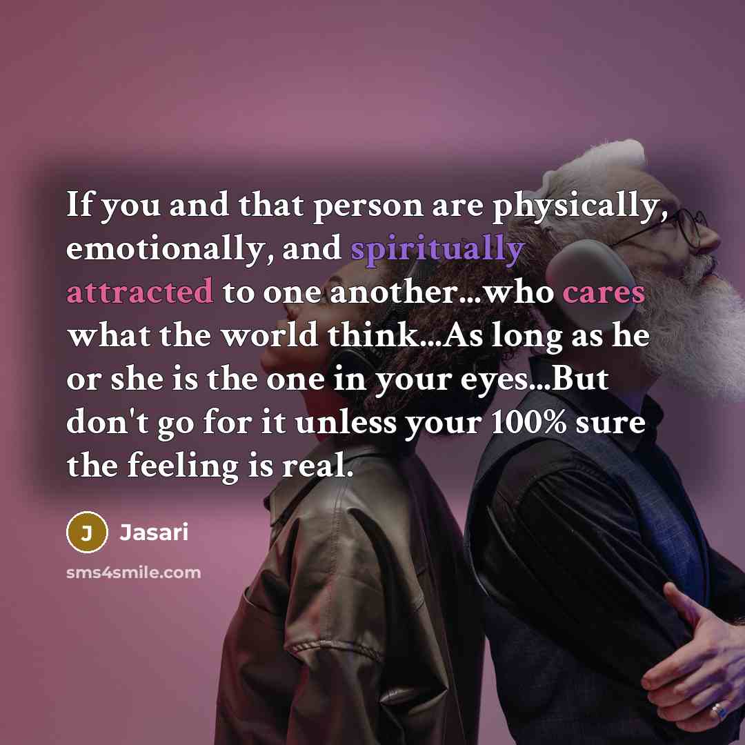 “If you and that person are physically, emotionally, and spiritually attracted to one another...who cares what the world think...As long as he or she is the one in your eyes...But don't go for it unless your 100% sure the feeling is real.” quote by Jasari