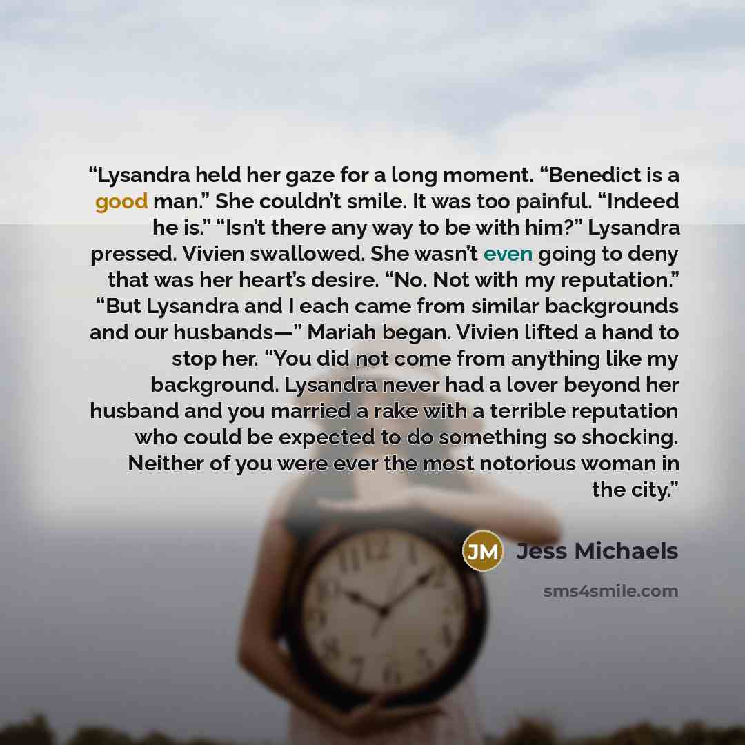 “Lysandra held her gaze for a long moment. “Benedict is a good man.” She couldn’t smile. It was too painful. “Indeed he is.” “Isn’t there any way to be with him?” Lysandra pressed. Vivien swallowed. She wasn’t even going to deny that was her heart’s desire. “No. Not with my reputation.” “But…” quote by Jess Michaels