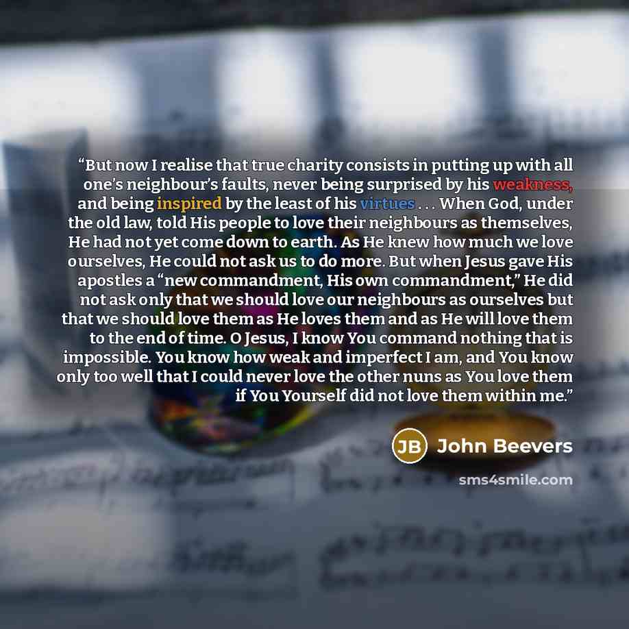 “But now I realise that true charity consists in putting up with all one’s neighbour’s faults, never being surprised by his weakness, and being inspired by the least of his virtues . . . When God, under the old law, told His people to love their neighbours as themselves, He had not yet come down to…” quote by John Beevers