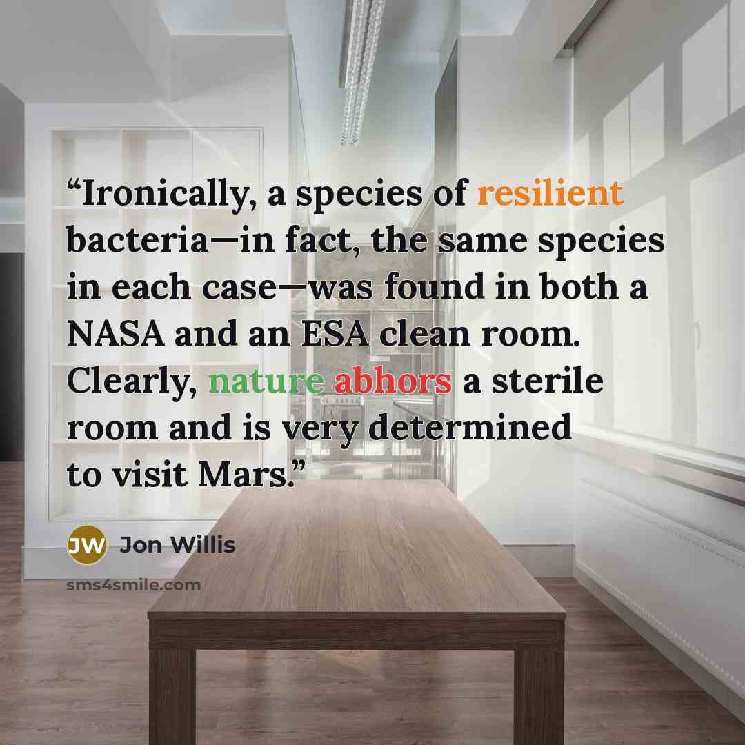 “Ironically, a species of resilient bacteria—in fact, the same species in each case—was found in both a NASA and an ESA clean room. Clearly, nature abhors a sterile room and is very determined to visit Mars.” quote by Jon Willis