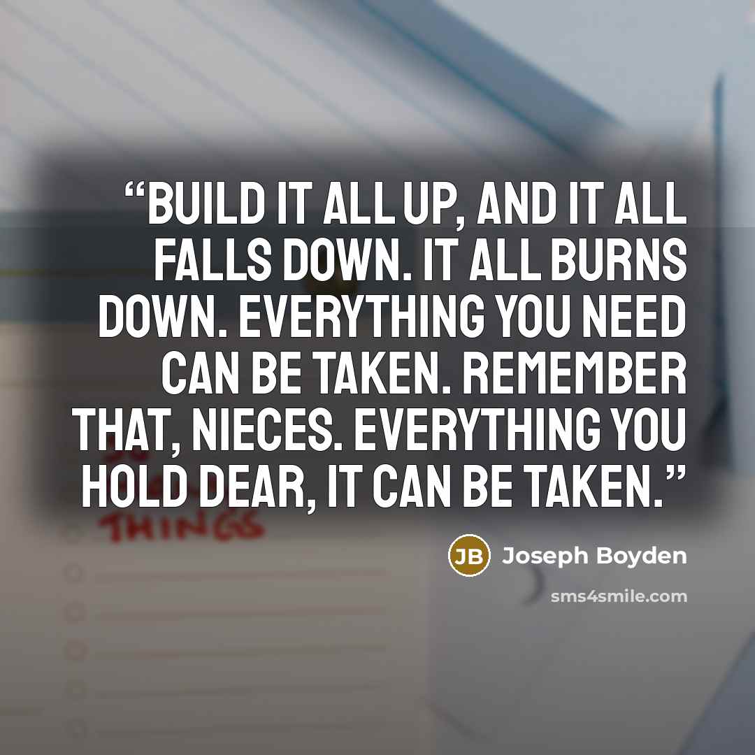“Build it all up, and it all falls down. It all burns down. Everything you need can be taken. Remember that, nieces. Everything you hold dear, it can be taken.” quote by Joseph Boyden