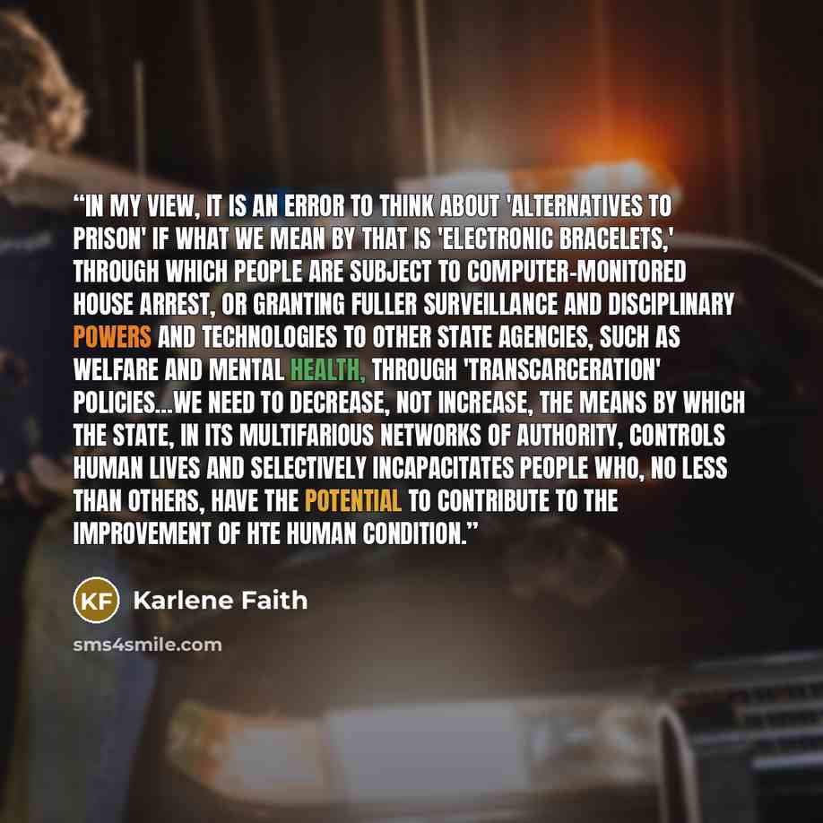 “In my view, it is an error to think about 'alternatives to prison' if what we mean by that is 'electronic bracelets,' through which people are subject to computer-monitored house arrest, or granting fuller surveillance and disciplinary powers and technologies to other state agencies, such as…” quote by Karlene Faith