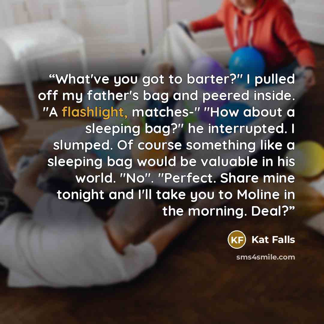 “What've you got to barter?" I pulled off my father's bag and peered inside. "A flashlight, matches-" "How about a sleeping bag?" he interrupted. I slumped. Of course something like a sleeping bag would be valuable in his world. "No". "Perfect. Share mine tonight and I'll take you to Moline in the…” quote by Kat Falls