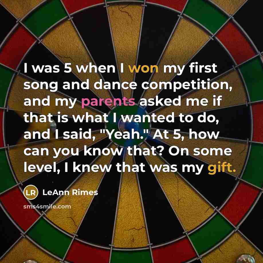 “I was 5 when I won my first song and dance competition, and my parents asked me if that is what I wanted to do, and I said, "Yeah." At 5, how can you know that? On some level, I knew that was my gift.” quote by LeAnn Rimes