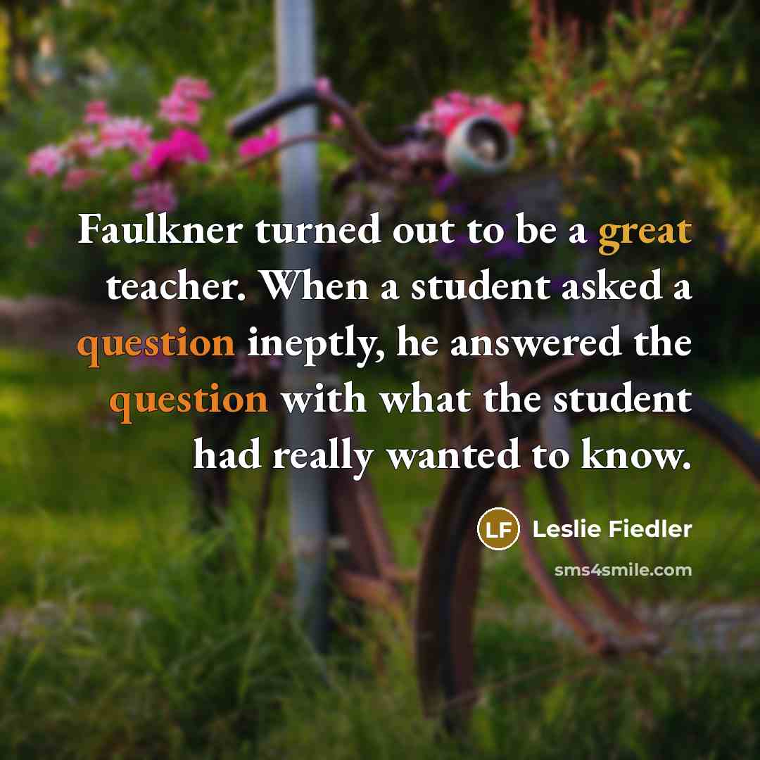 “Faulkner turned out to be a great teacher. When a student asked a question ineptly, he answered the question with what the student had really wanted to know.” quote by Leslie Fiedler
