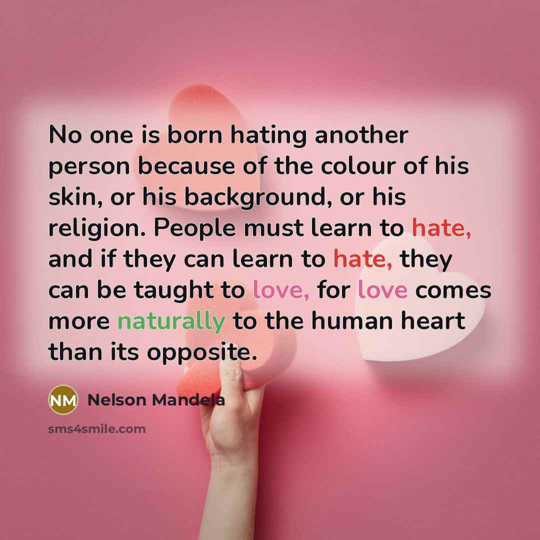 “No one is born hating another person because of the colour of his skin, or his background, or his religion. People must learn to hate, and if they can learn to hate, they can be taught to love, for love comes more naturally to the human heart than its opposite.” quote by Nelson Mandela