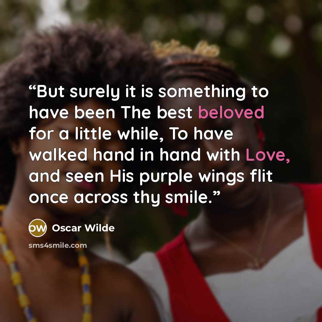 “But surely it is something to have been The best beloved for a little while, To have walked hand in hand with Love, and seen His purple wings flit once across thy smile.” quote by Oscar Wilde