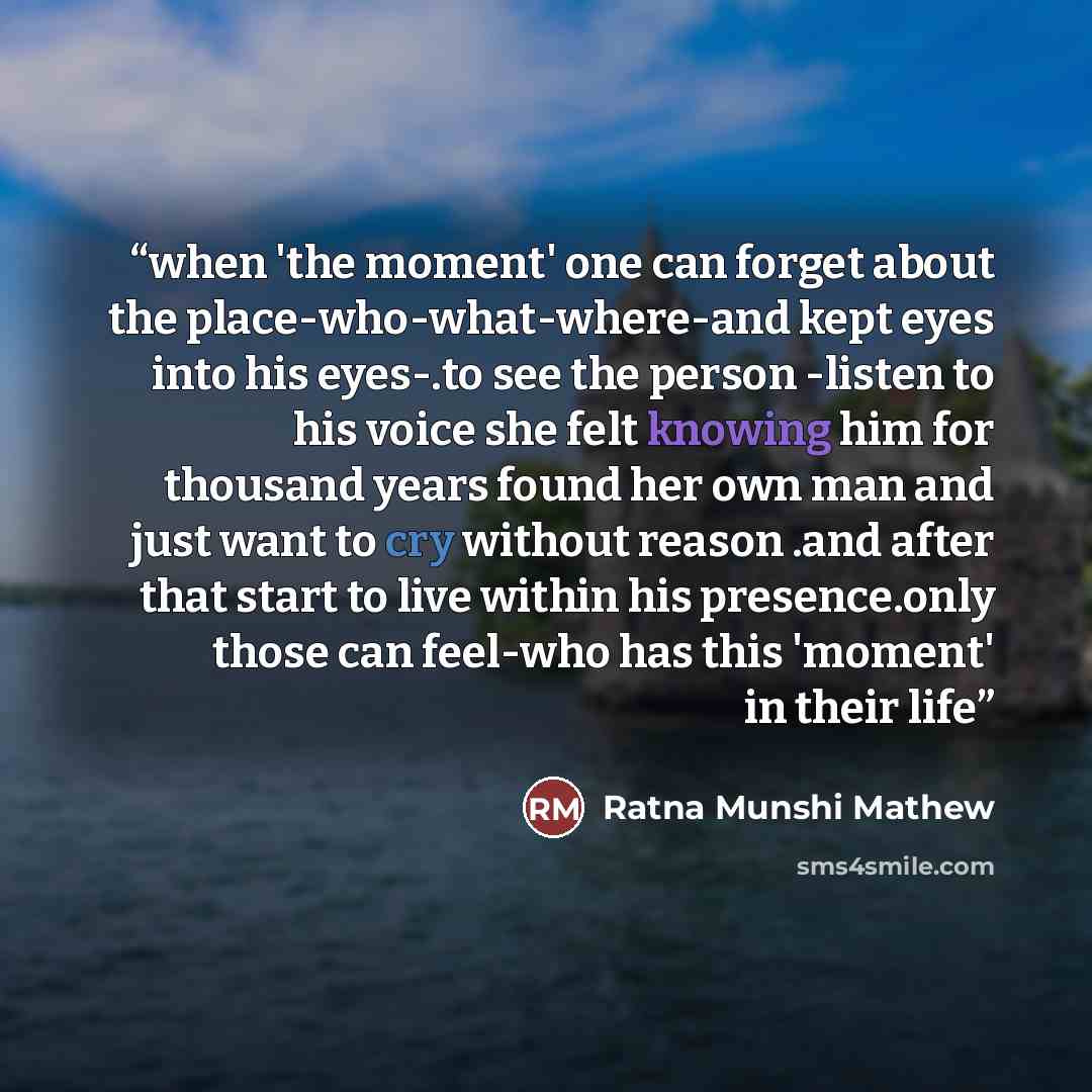 “when 'the moment' one can forget about the place-who-what-where-and kept eyes into his eyes-.to see the person -listen to his voice she felt knowing him for thousand years found her own man and just want to cry without reason .and after that start to live within his presence.only those can…” quote by Ratna Munshi Mathew