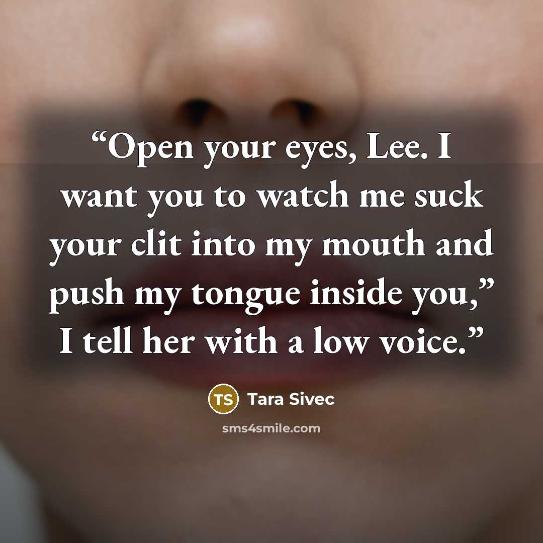 “Open your eyes, Lee. I want you to watch me suck your clit into my mouth and push my tongue inside you,” I tell her with a low voice.” quote by Tara Sivec