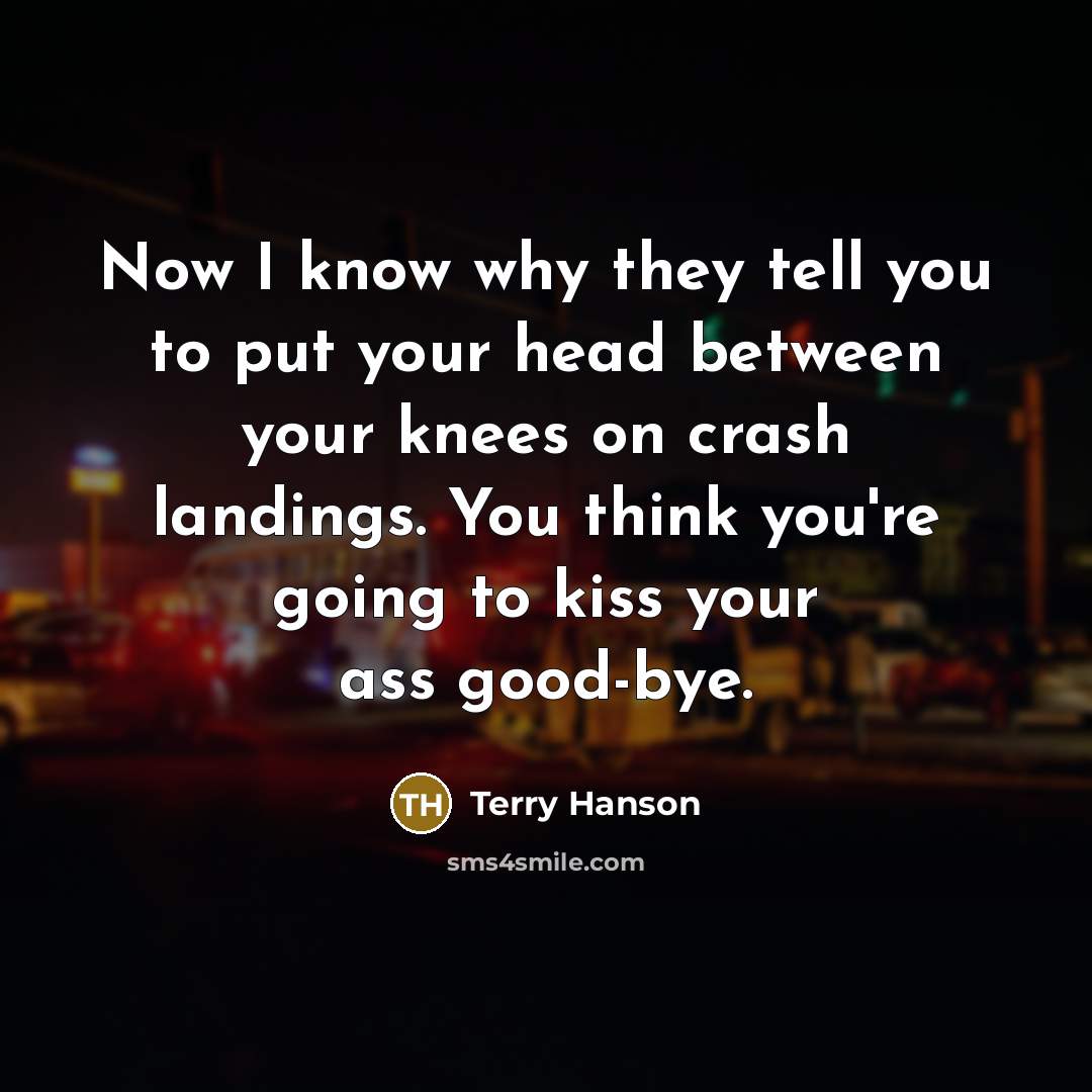 “Now I know why they tell you to put your head between your knees on crash landings. You think you're going to kiss your ass good-bye.” quote by Terry Hanson