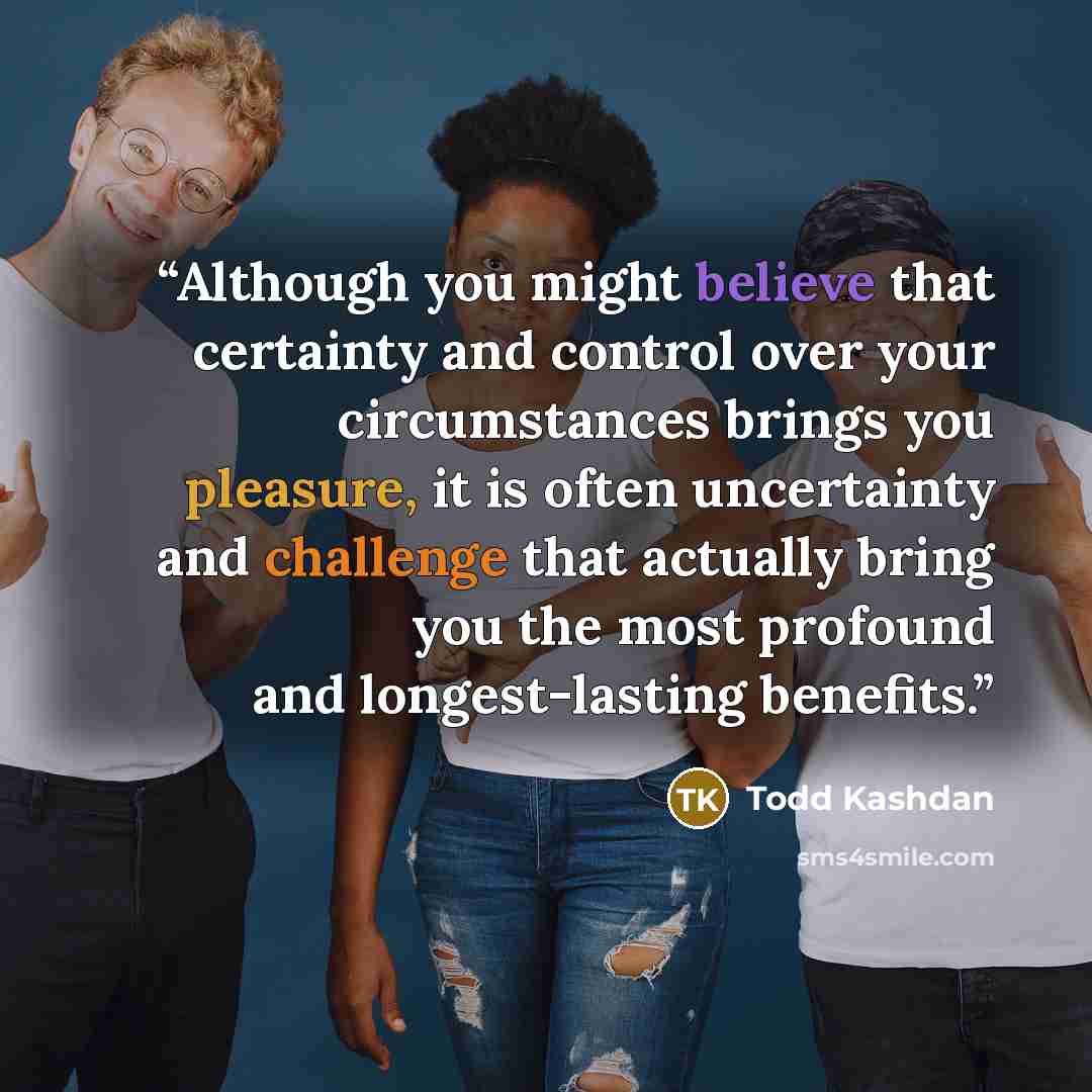 “Although you might believe that certainty and control over your circumstances brings you pleasure, it is often uncertainty and challenge that actually bring you the most profound and longest-lasting benefits.” quote by Todd Kashdan
