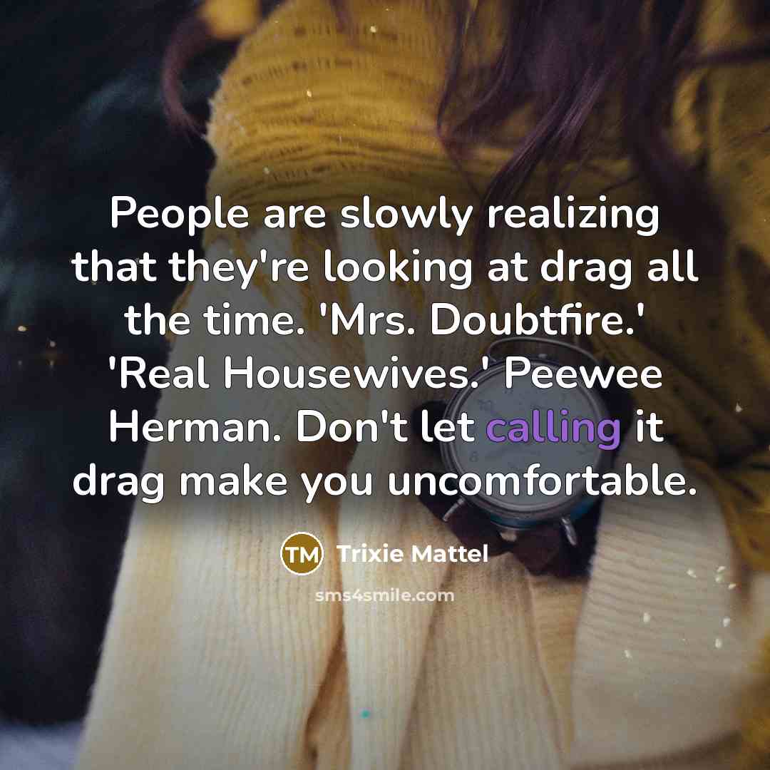 “People are slowly realizing that they're looking at drag all the time. 'Mrs. Doubtfire.' 'Real Housewives.' Peewee Herman. Don't let calling it drag make you uncomfortable.” quote by Trixie Mattel
