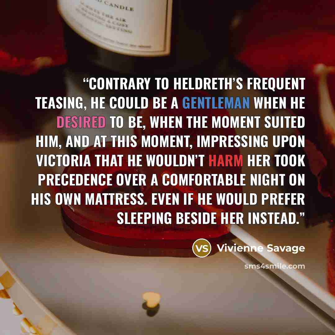 “Contrary to Heldreth’s frequent teasing, he could be a gentleman when he desired to be, when the moment suited him, and at this moment, impressing upon Victoria that he wouldn’t harm her took precedence over a comfortable night on his own mattress. Even if he would prefer sleeping beside her…” quote by Vivienne Savage