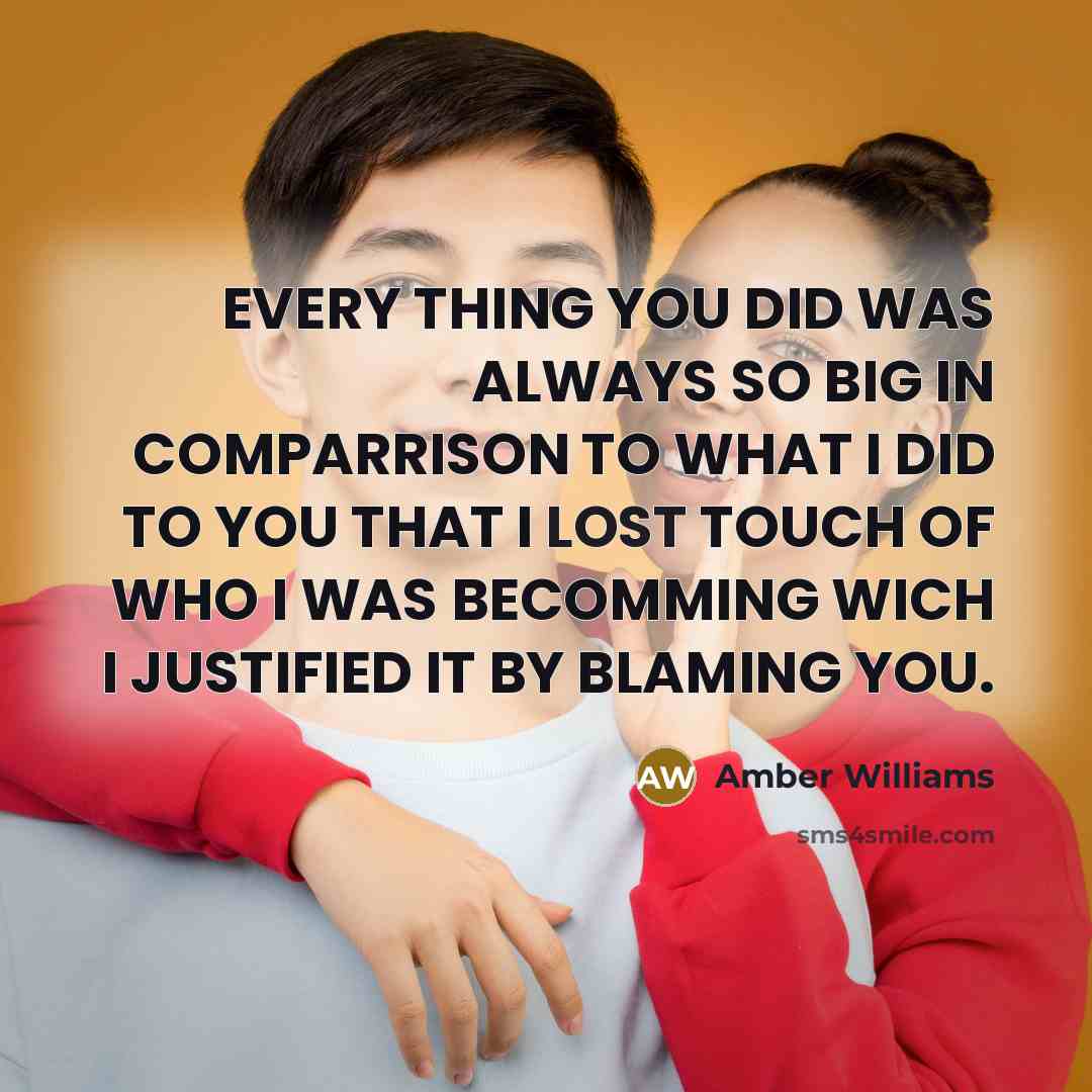 “EVERY THING YOU DID WAS ALWAYS SO BIG IN COMPARRISON TO WHAT I DID TO YOU THAT I LOST TOUCH OF WHO I WAS BECOMMING WICH I JUSTIFIED IT BY BLAMING YOU.” quote by AMBER WILLIAMS