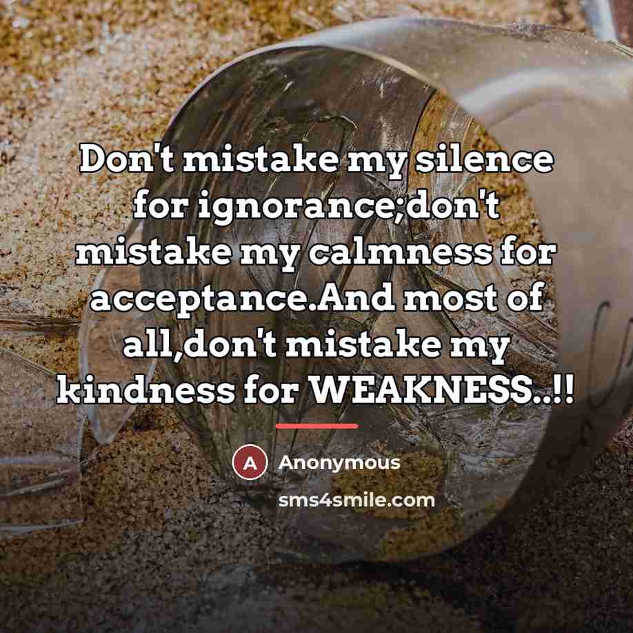 “Don't mistake my silence for ignorance;don't mistake my calmness for…” quote by Anonymous