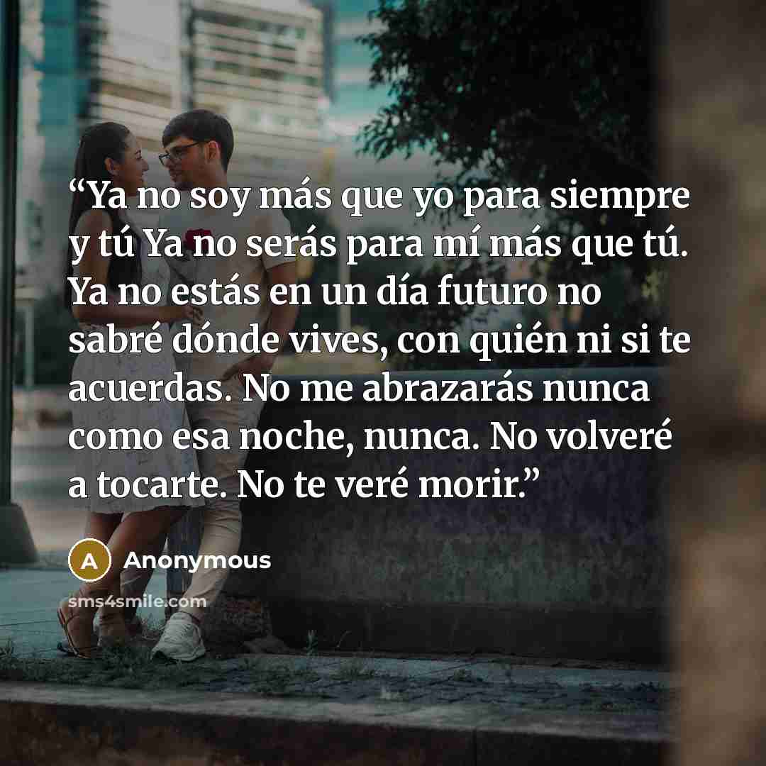 “Ya no soy más que yo para siempre y tú Ya no serás para mí más que tú. Ya no estás en un día futuro no sabré dónde vives, con quién ni si te acuerdas. No me abrazarás nunca como esa noche, nunca. No volveré a tocarte. No te veré morir.” quote by Anonymous