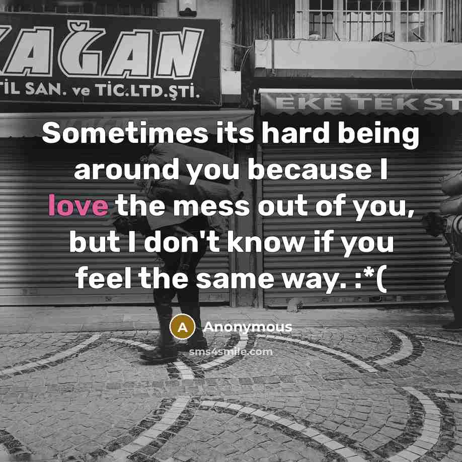 “Sometimes its hard being around you because I love the mess out of you, but I don't know if you feel the same way. :*(” quote by Anonymous