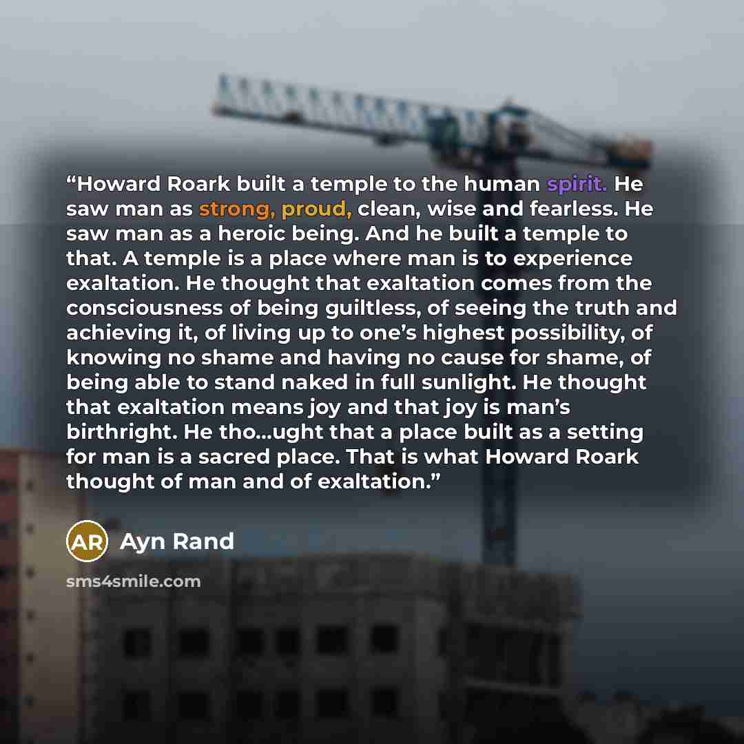 “Howard Roark built a temple to the human spirit. He saw man as strong, proud, clean, wise and fearless. He saw man as a heroic being. And he built a temple to that. A temple is a place where man is to experience exaltation. He thought that exaltation comes from the consciousness of being…” quote by Ayn Rand
