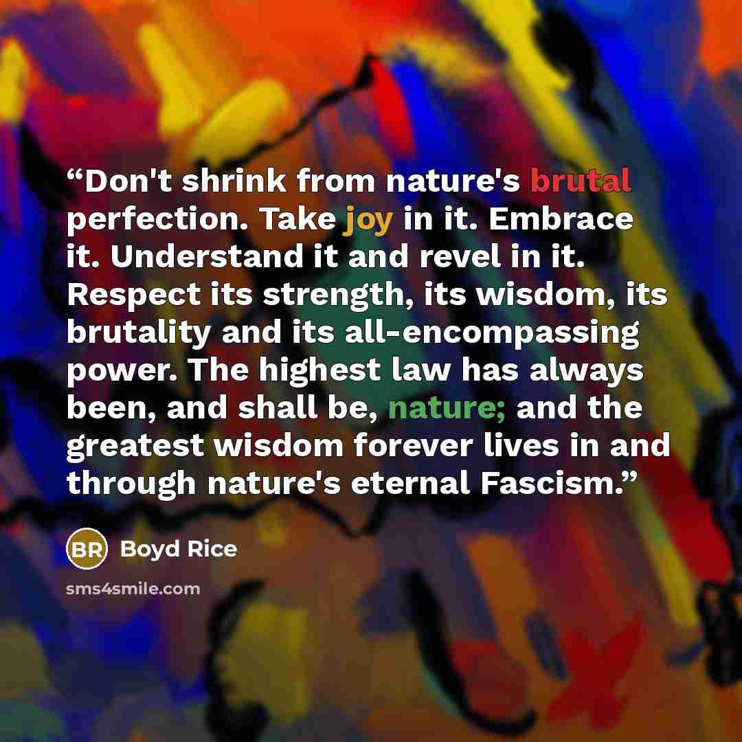 “Don't shrink from nature's brutal perfection. Take joy in it. Embrace it. Understand it and revel in it. Respect its strength, its wisdom, its brutality and its all-encompassing power. The highest law has always been, and shall be, nature; and the greatest wisdom forever lives in and through…” quote by Boyd Rice