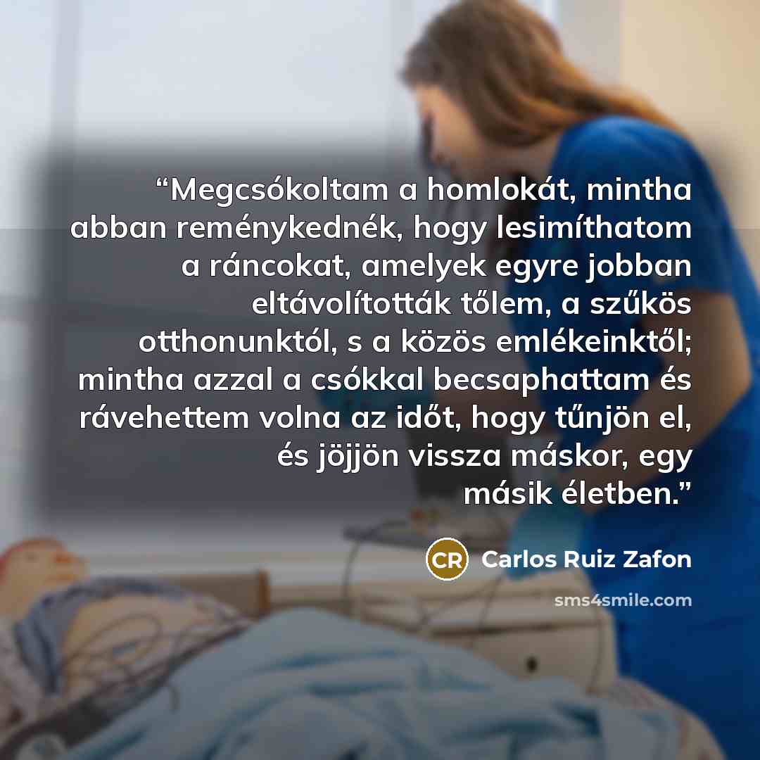 “Megcsókoltam a homlokát, mintha abban reménykednék, hogy lesimíthatom a ráncokat, amelyek egyre jobban eltávolították tőlem, a szűkös otthonunktól, s a közös emlékeinktől; mintha azzal a csókkal becsaphattam és rávehettem volna az időt, hogy tűnjön el, és jöjjön vissza máskor, egy másik életben.” quote by Carlos Ruiz Zafón