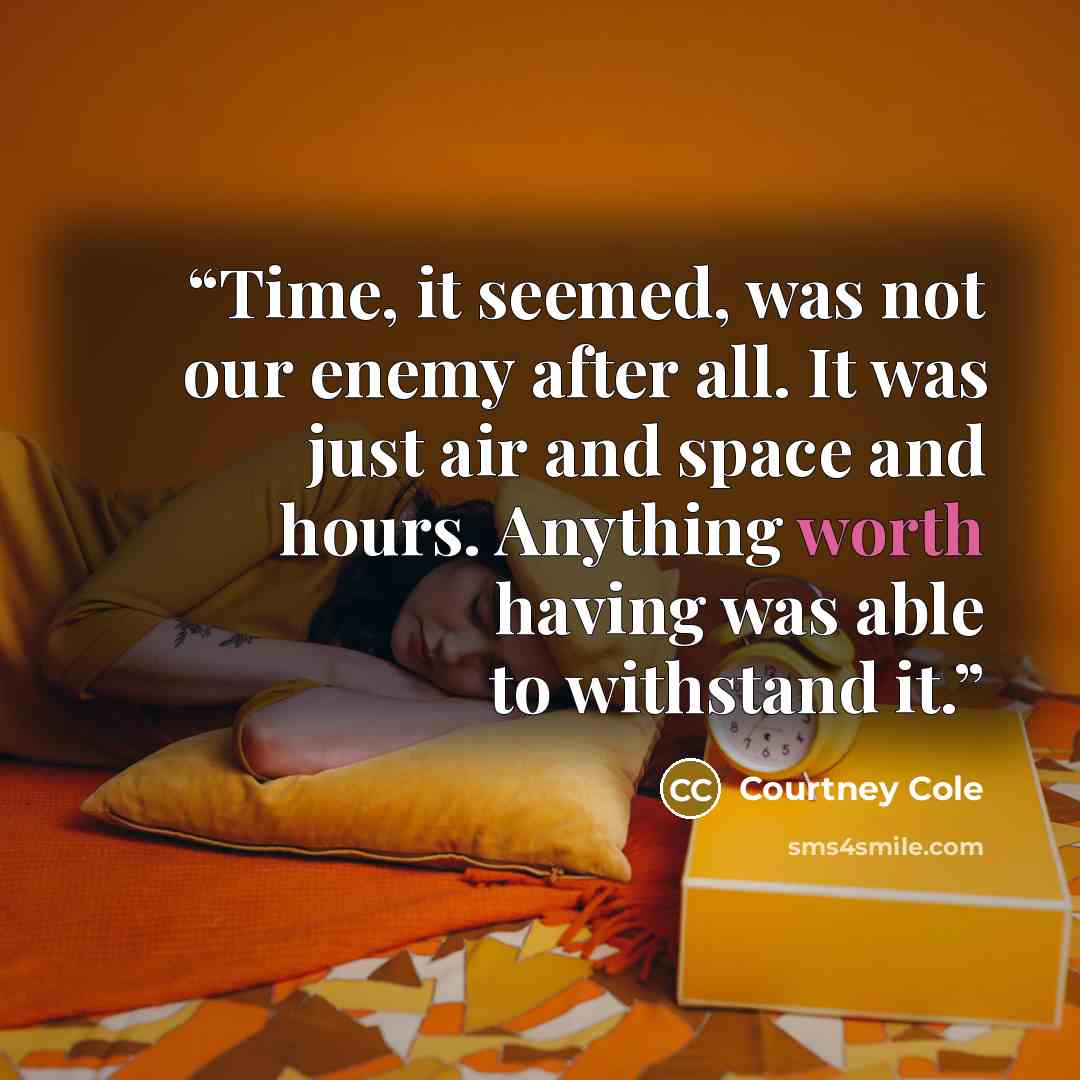 “Time, it seemed, was not our enemy after all. It was just air and space and hours. Anything worth having was able to withstand it.” quote by Courtney Cole