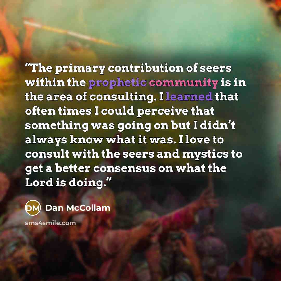 “The primary contribution of seers within the prophetic community is in the area of consulting. I learned that often times I could perceive that something was going on but I didn’t always know what it was. I love to consult with the seers and mystics to get a better consensus on what the Lord is…” quote by Dan McCollam
