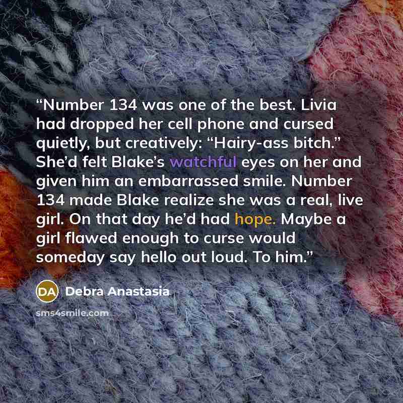 “Number 134 was one of the best. Livia had dropped her cell phone and cursed quietly, but creatively: “Hairy-ass bitch.” She’d felt Blake’s watchful eyes on her and given him an embarrassed smile. Number 134 made Blake realize she was a real, live girl. On that day he’d had hope. Maybe a girl…” quote by Debra Anastasia
