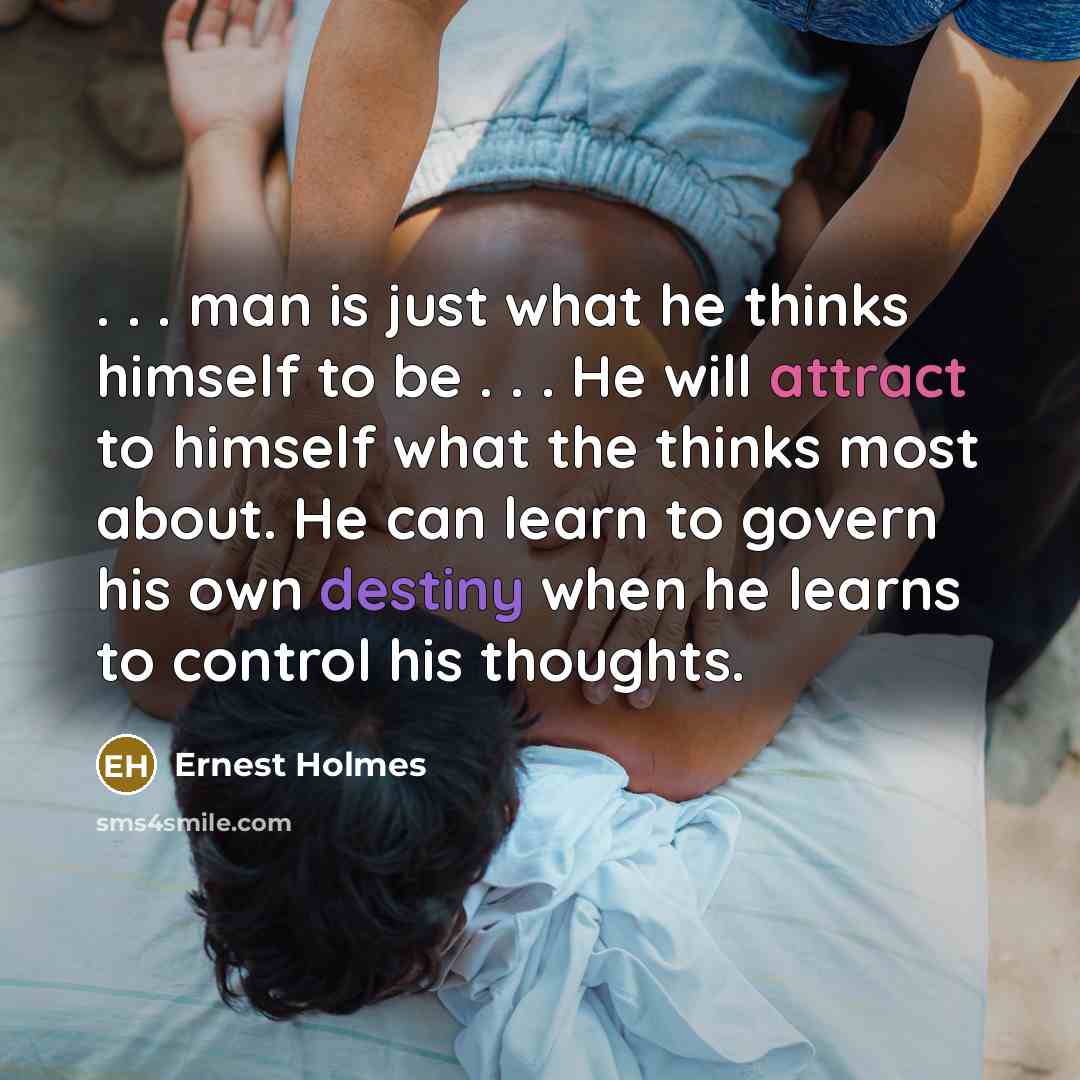 “. . . man is just what he thinks himself to be . . . He will attract to himself what the thinks most about. He can learn to govern his own destiny when he learns to control his thoughts.” quote by Ernest Holmes