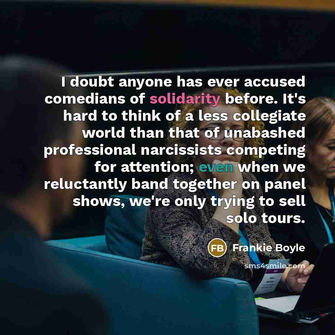 “I doubt anyone has ever accused comedians of solidarity before. It's hard to think of a less collegiate world than that of unabashed professional narcissists competing for attention; even when we reluctantly band together on panel shows, we're only trying to sell solo tours.” quote by Frankie Boyle