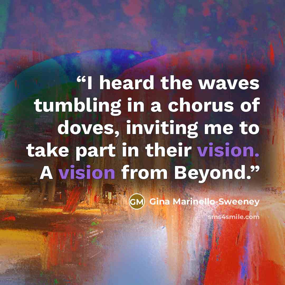 “I heard the waves tumbling in a chorus of doves, inviting me to take part in their vision. A vision from Beyond.” quote by Gina Marinello-Sweeney