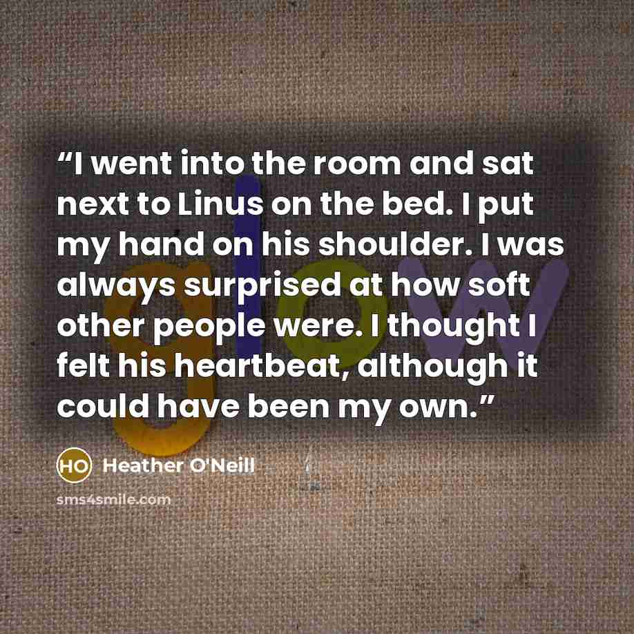 “I went into the room and sat next to Linus on the bed. I put my hand on his shoulder. I was always surprised at how soft other people were. I thought I felt his heartbeat, although it could have been my own.” quote by Heather O'Neill