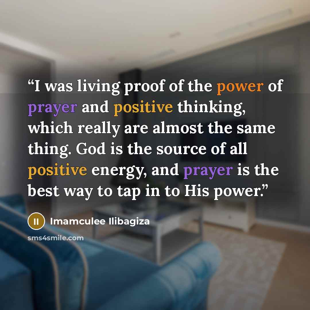 “I was living proof of the power of prayer and positive thinking, which really are almost the same thing. God is the source of all positive energy, and prayer is the best way to tap in to His power.” quote by Imamculee Ilibagiza