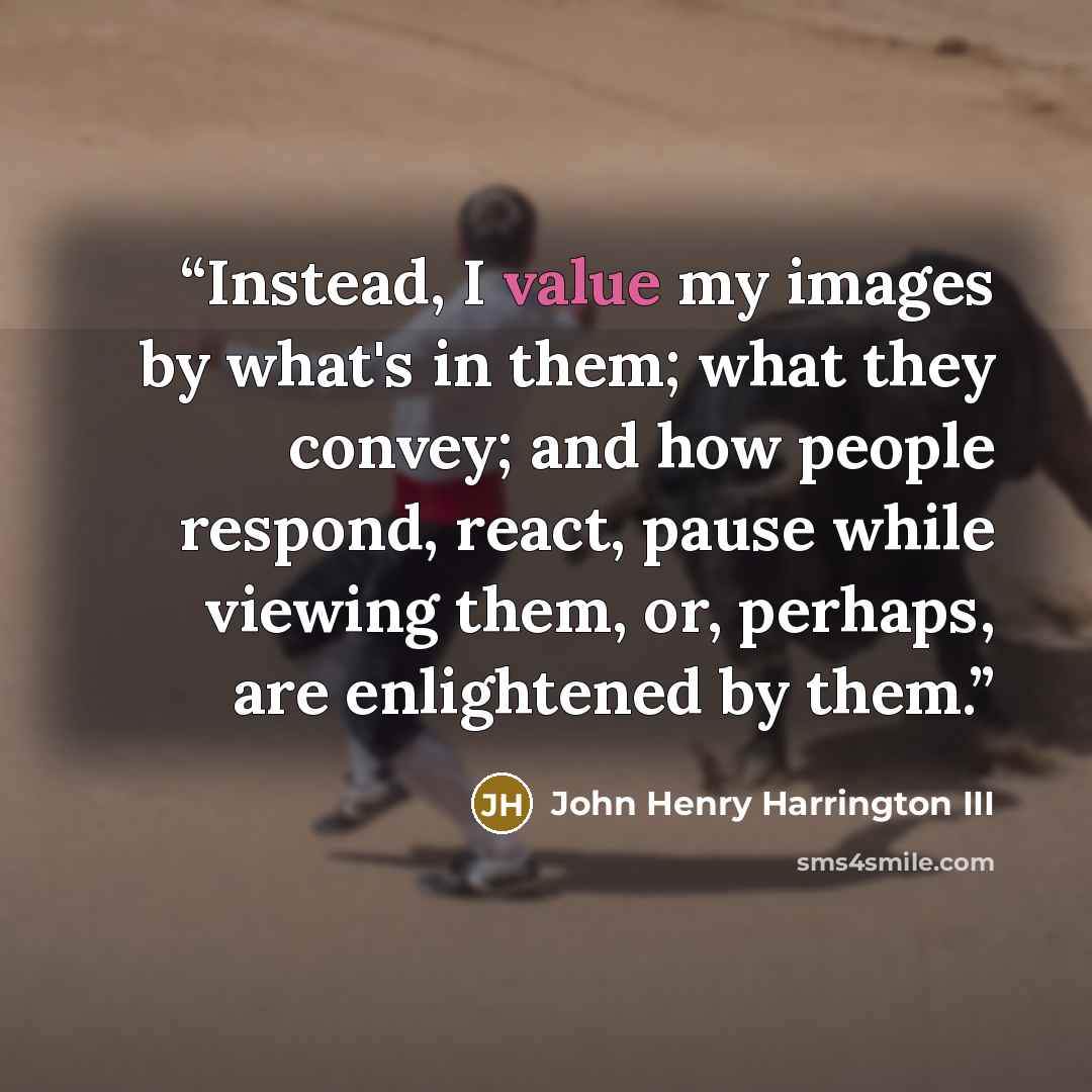 “Instead, I value my images by what's in them; what they convey; and how people respond, react, pause while viewing them, or, perhaps, are enlightened by them.” quote by John Henry Harrington III