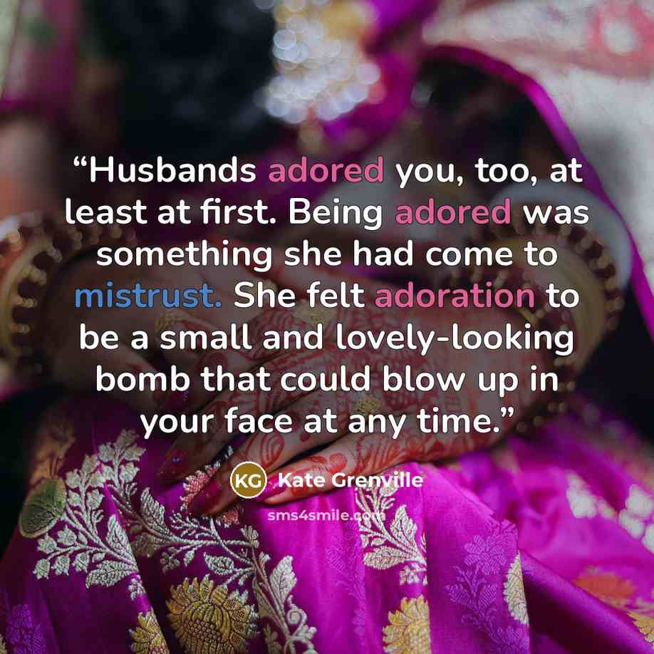 “Husbands adored you, too, at least at first. Being adored was something she had come to mistrust. She felt adoration to be a small and lovely-looking bomb that could blow up in your face at any time.” quote by Kate Grenville